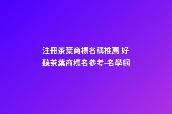 注冊茶葉商標名稱推薦 好聽茶葉商標名參考-名學網